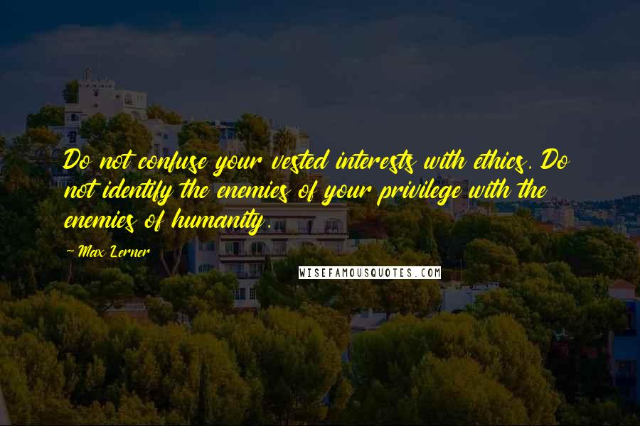 Max Lerner Quotes: Do not confuse your vested interests with ethics. Do not identify the enemies of your privilege with the enemies of humanity.