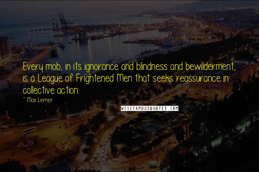 Max Lerner Quotes: Every mob, in its ignorance and blindness and bewilderment, is a League of Frightened Men that seeks reassurance in collective action.