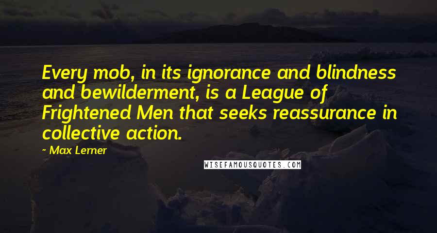 Max Lerner Quotes: Every mob, in its ignorance and blindness and bewilderment, is a League of Frightened Men that seeks reassurance in collective action.