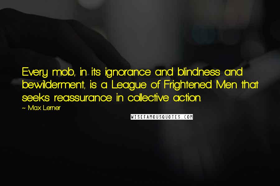 Max Lerner Quotes: Every mob, in its ignorance and blindness and bewilderment, is a League of Frightened Men that seeks reassurance in collective action.