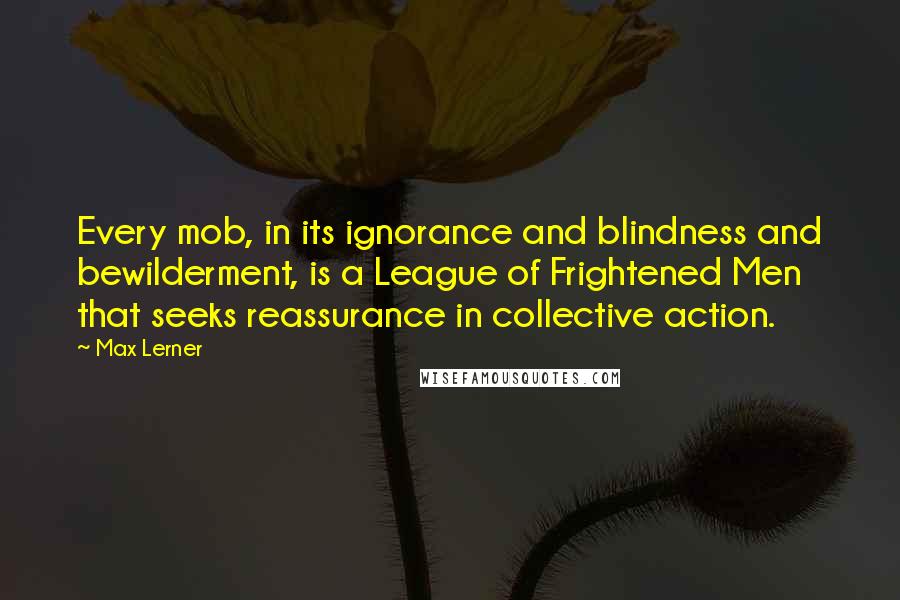 Max Lerner Quotes: Every mob, in its ignorance and blindness and bewilderment, is a League of Frightened Men that seeks reassurance in collective action.