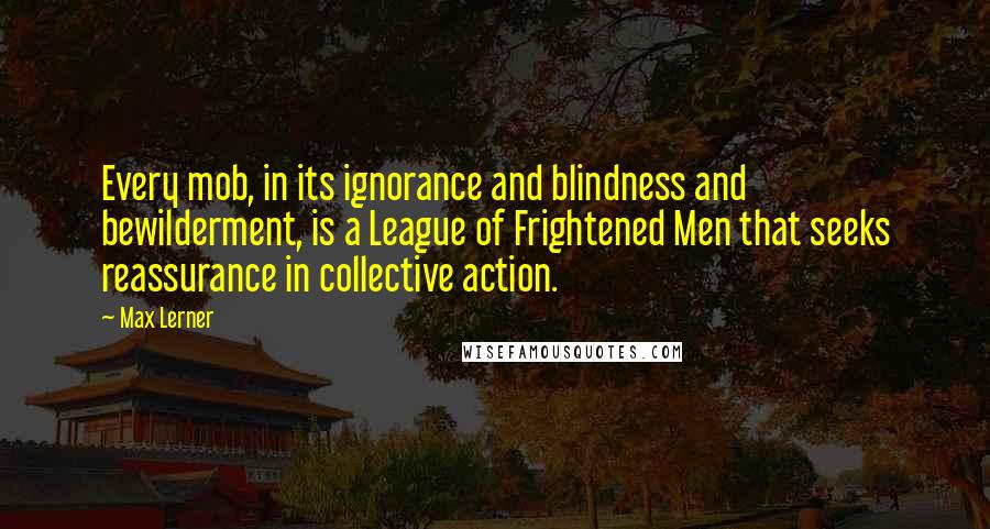 Max Lerner Quotes: Every mob, in its ignorance and blindness and bewilderment, is a League of Frightened Men that seeks reassurance in collective action.
