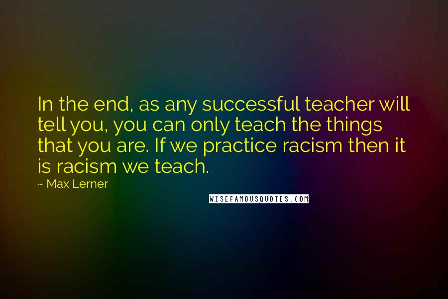 Max Lerner Quotes: In the end, as any successful teacher will tell you, you can only teach the things that you are. If we practice racism then it is racism we teach.