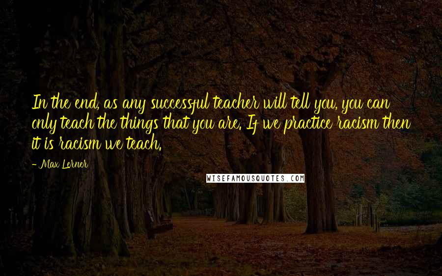 Max Lerner Quotes: In the end, as any successful teacher will tell you, you can only teach the things that you are. If we practice racism then it is racism we teach.