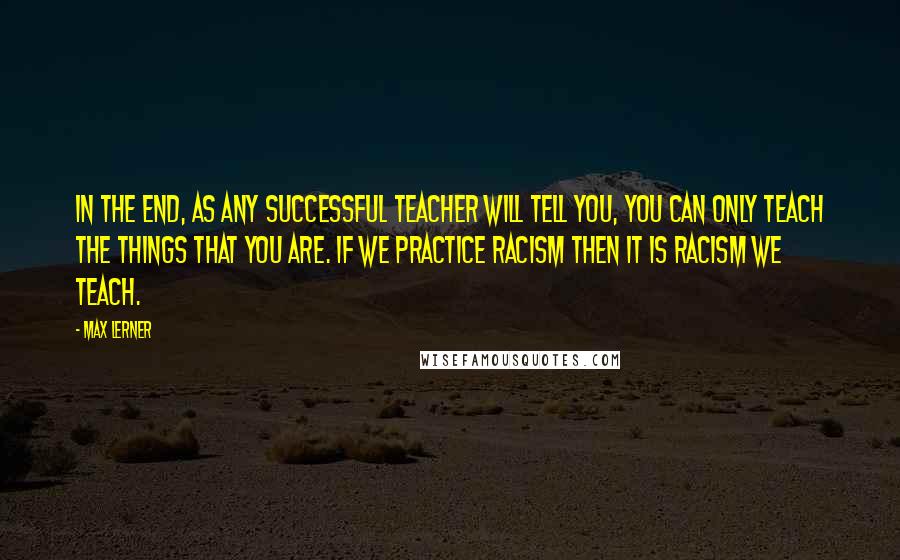 Max Lerner Quotes: In the end, as any successful teacher will tell you, you can only teach the things that you are. If we practice racism then it is racism we teach.