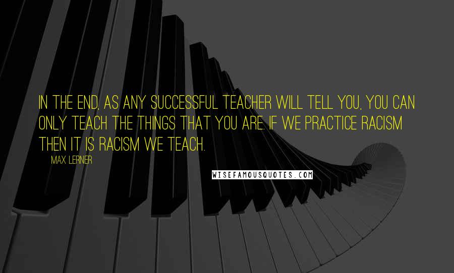 Max Lerner Quotes: In the end, as any successful teacher will tell you, you can only teach the things that you are. If we practice racism then it is racism we teach.