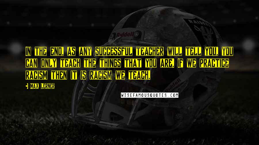 Max Lerner Quotes: In the end, as any successful teacher will tell you, you can only teach the things that you are. If we practice racism then it is racism we teach.