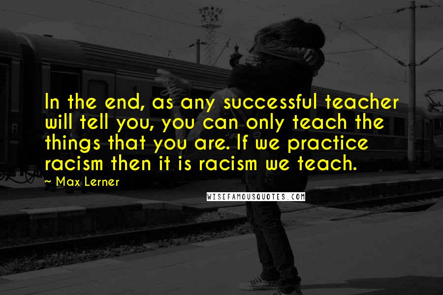 Max Lerner Quotes: In the end, as any successful teacher will tell you, you can only teach the things that you are. If we practice racism then it is racism we teach.