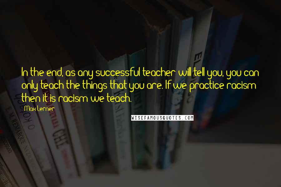 Max Lerner Quotes: In the end, as any successful teacher will tell you, you can only teach the things that you are. If we practice racism then it is racism we teach.