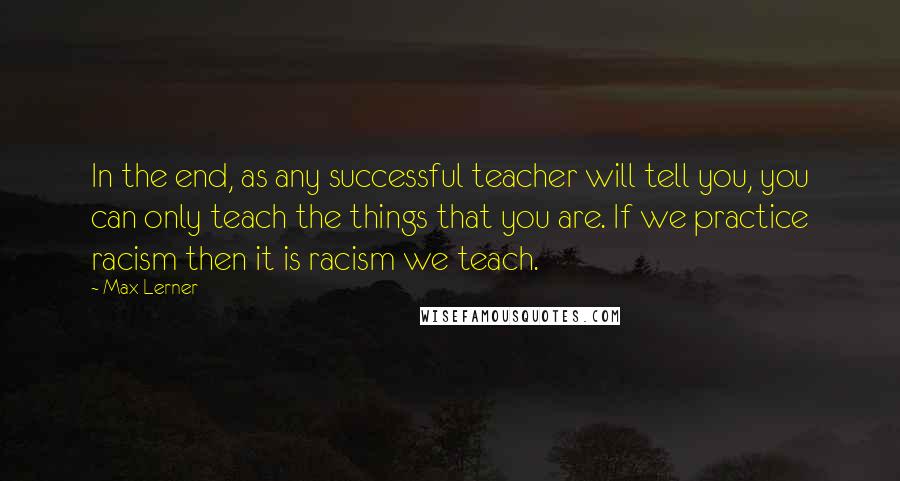 Max Lerner Quotes: In the end, as any successful teacher will tell you, you can only teach the things that you are. If we practice racism then it is racism we teach.
