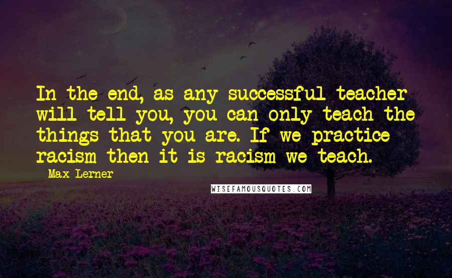 Max Lerner Quotes: In the end, as any successful teacher will tell you, you can only teach the things that you are. If we practice racism then it is racism we teach.