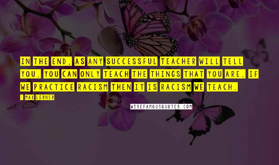 Max Lerner Quotes: In the end, as any successful teacher will tell you, you can only teach the things that you are. If we practice racism then it is racism we teach.