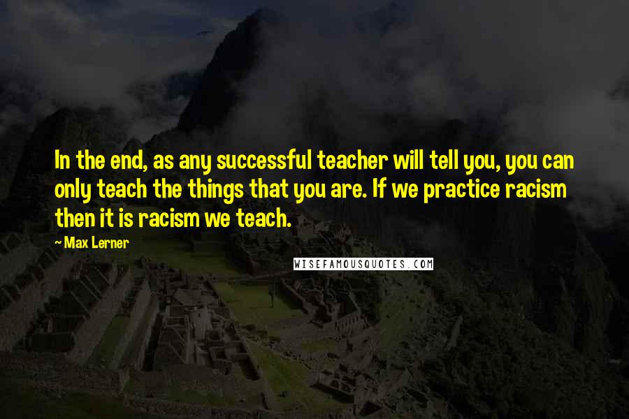 Max Lerner Quotes: In the end, as any successful teacher will tell you, you can only teach the things that you are. If we practice racism then it is racism we teach.
