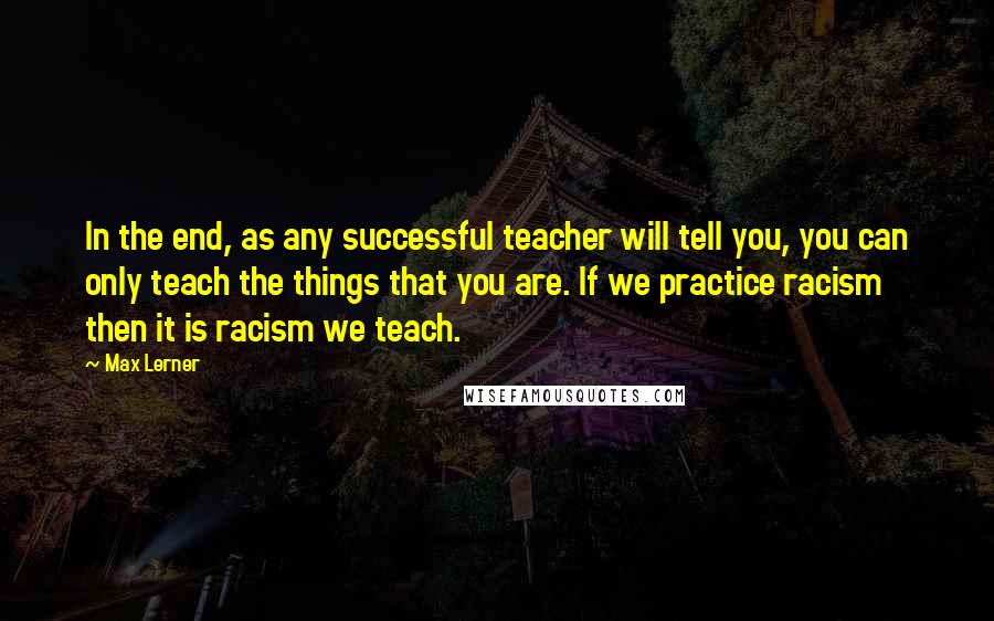 Max Lerner Quotes: In the end, as any successful teacher will tell you, you can only teach the things that you are. If we practice racism then it is racism we teach.