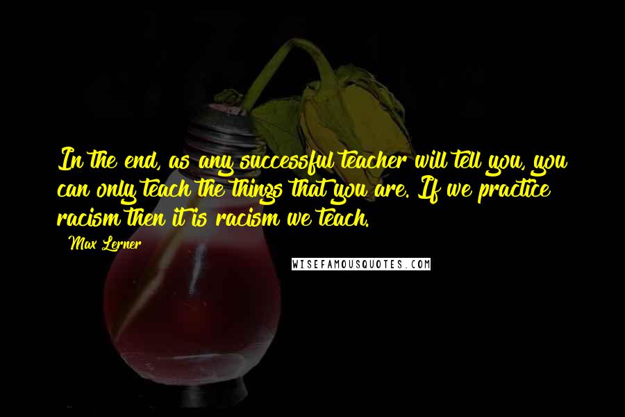 Max Lerner Quotes: In the end, as any successful teacher will tell you, you can only teach the things that you are. If we practice racism then it is racism we teach.