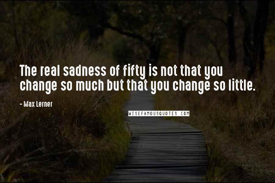 Max Lerner Quotes: The real sadness of fifty is not that you change so much but that you change so little.