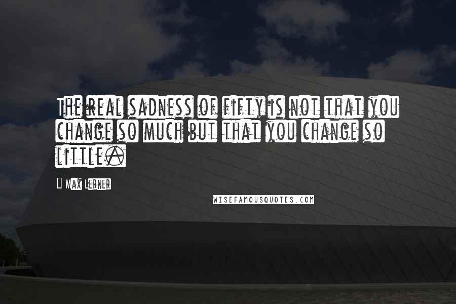Max Lerner Quotes: The real sadness of fifty is not that you change so much but that you change so little.