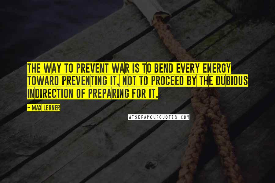 Max Lerner Quotes: The way to prevent war is to bend every energy toward preventing it, not to proceed by the dubious indirection of preparing for it.