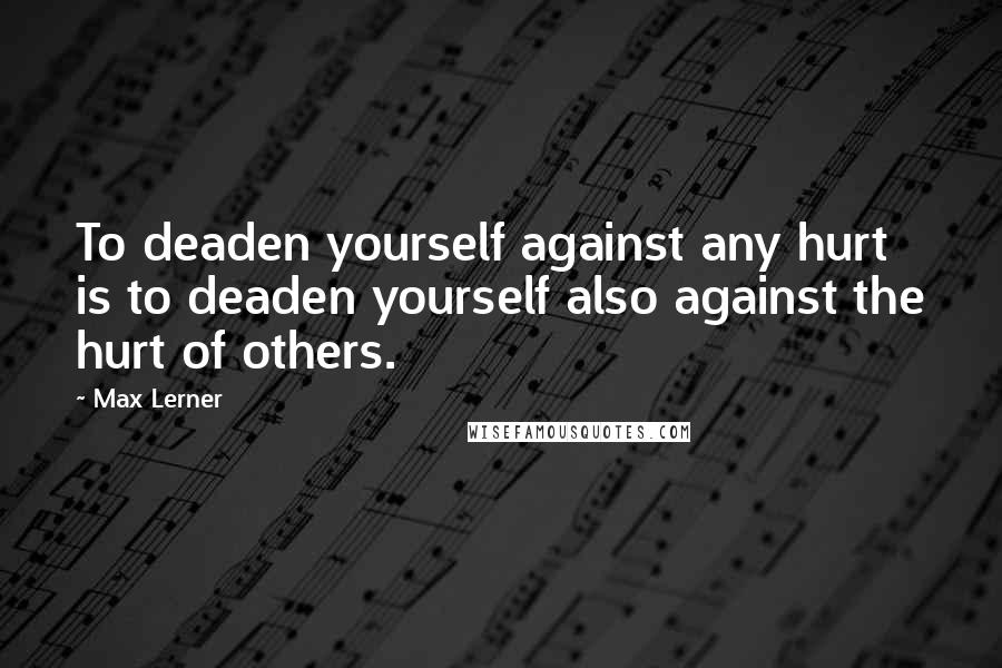 Max Lerner Quotes: To deaden yourself against any hurt is to deaden yourself also against the hurt of others.