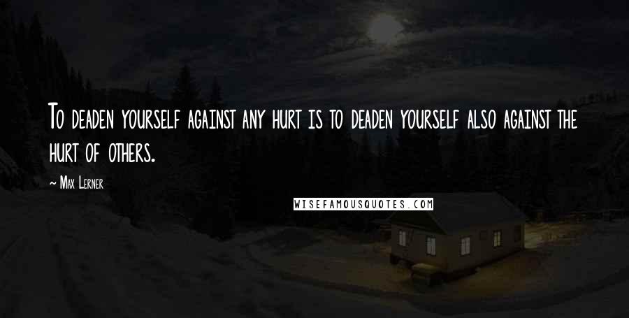 Max Lerner Quotes: To deaden yourself against any hurt is to deaden yourself also against the hurt of others.