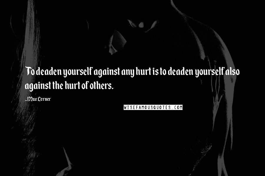 Max Lerner Quotes: To deaden yourself against any hurt is to deaden yourself also against the hurt of others.
