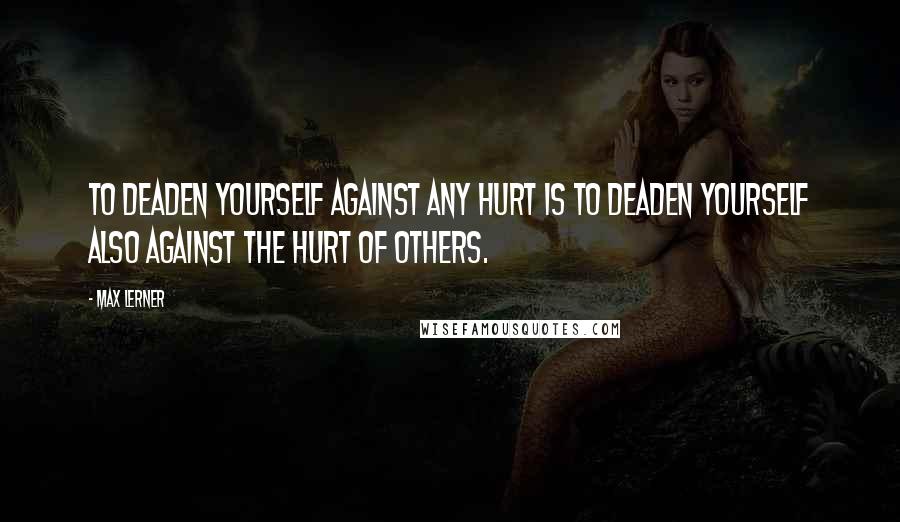 Max Lerner Quotes: To deaden yourself against any hurt is to deaden yourself also against the hurt of others.