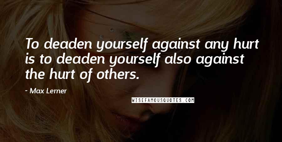 Max Lerner Quotes: To deaden yourself against any hurt is to deaden yourself also against the hurt of others.