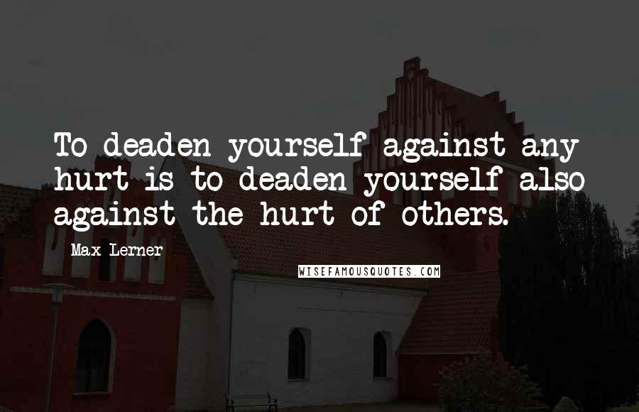 Max Lerner Quotes: To deaden yourself against any hurt is to deaden yourself also against the hurt of others.