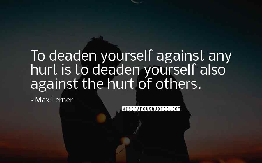 Max Lerner Quotes: To deaden yourself against any hurt is to deaden yourself also against the hurt of others.