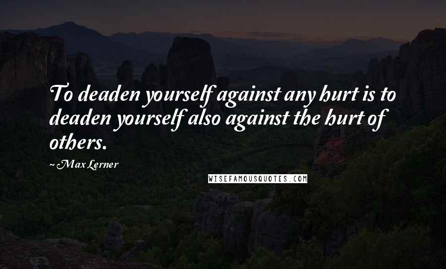 Max Lerner Quotes: To deaden yourself against any hurt is to deaden yourself also against the hurt of others.