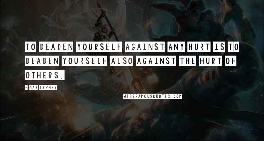 Max Lerner Quotes: To deaden yourself against any hurt is to deaden yourself also against the hurt of others.