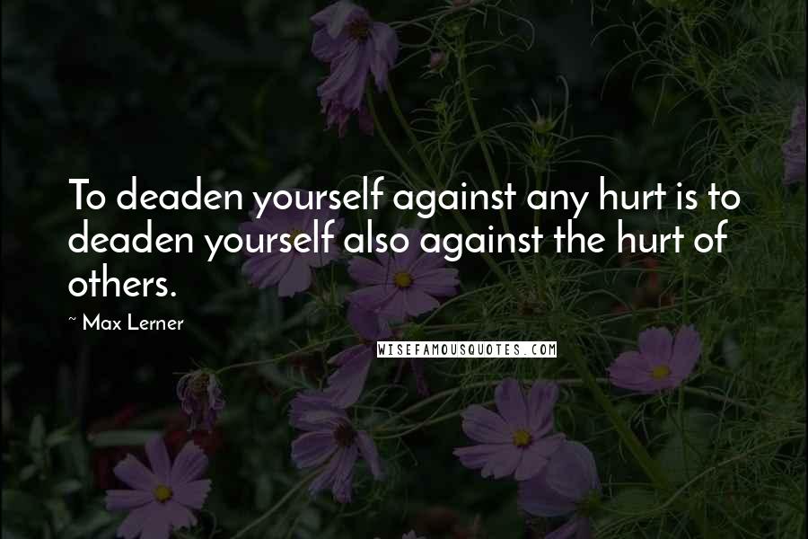 Max Lerner Quotes: To deaden yourself against any hurt is to deaden yourself also against the hurt of others.