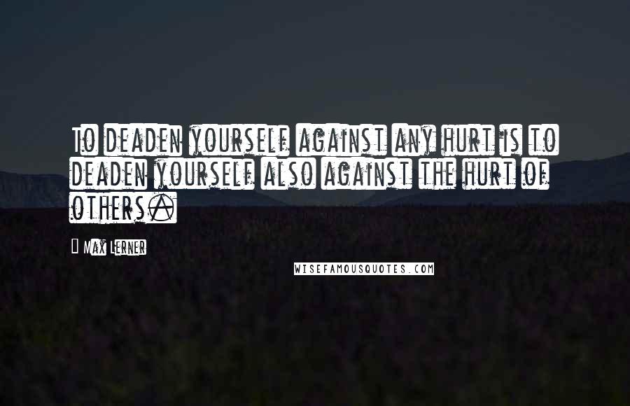 Max Lerner Quotes: To deaden yourself against any hurt is to deaden yourself also against the hurt of others.