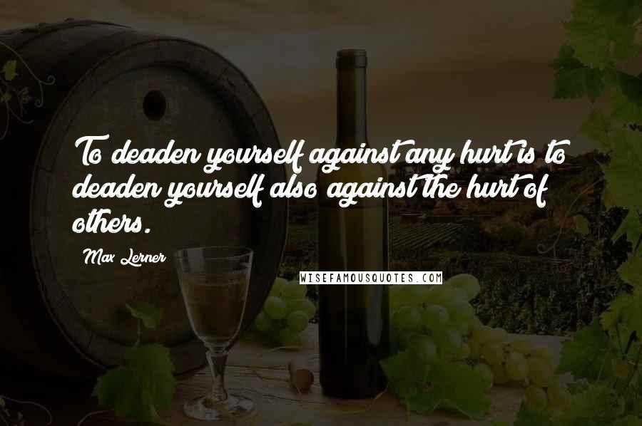 Max Lerner Quotes: To deaden yourself against any hurt is to deaden yourself also against the hurt of others.