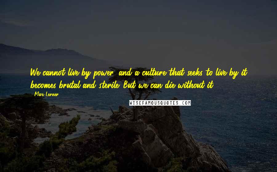 Max Lerner Quotes: We cannot live by power, and a culture that seeks to live by it becomes brutal and sterile. But we can die without it.