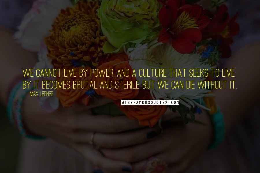 Max Lerner Quotes: We cannot live by power, and a culture that seeks to live by it becomes brutal and sterile. But we can die without it.