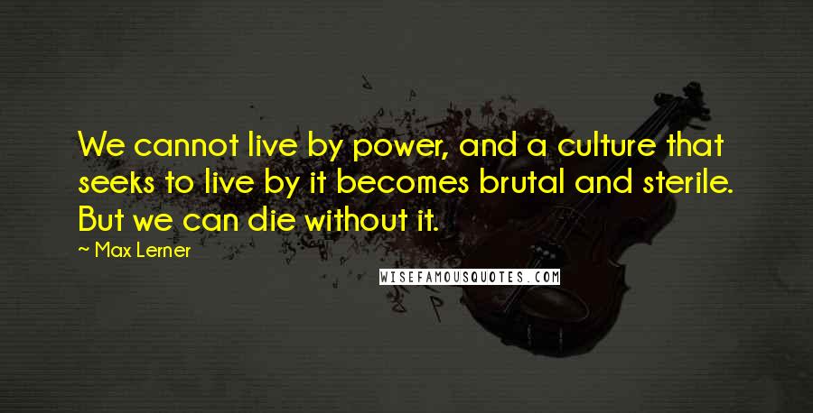 Max Lerner Quotes: We cannot live by power, and a culture that seeks to live by it becomes brutal and sterile. But we can die without it.