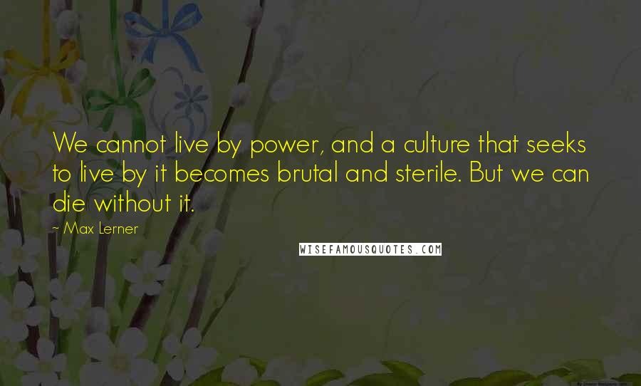 Max Lerner Quotes: We cannot live by power, and a culture that seeks to live by it becomes brutal and sterile. But we can die without it.
