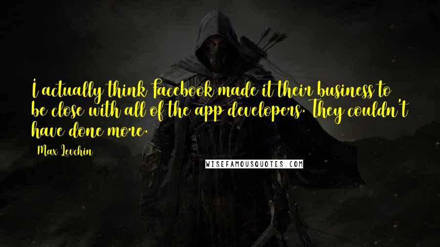 Max Levchin Quotes: I actually think Facebook made it their business to be close with all of the app developers. They couldn't have done more.