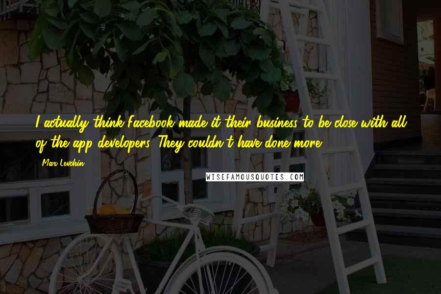Max Levchin Quotes: I actually think Facebook made it their business to be close with all of the app developers. They couldn't have done more.
