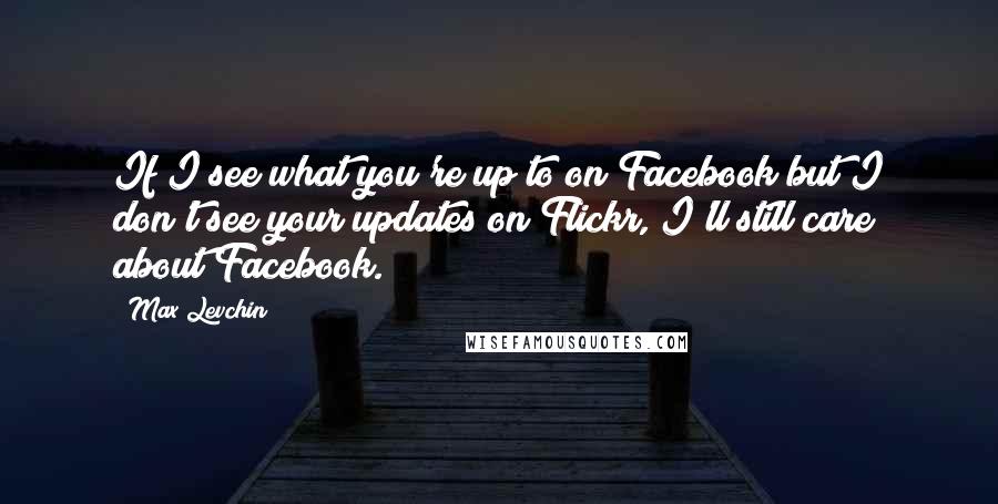 Max Levchin Quotes: If I see what you're up to on Facebook but I don't see your updates on Flickr, I'll still care about Facebook.