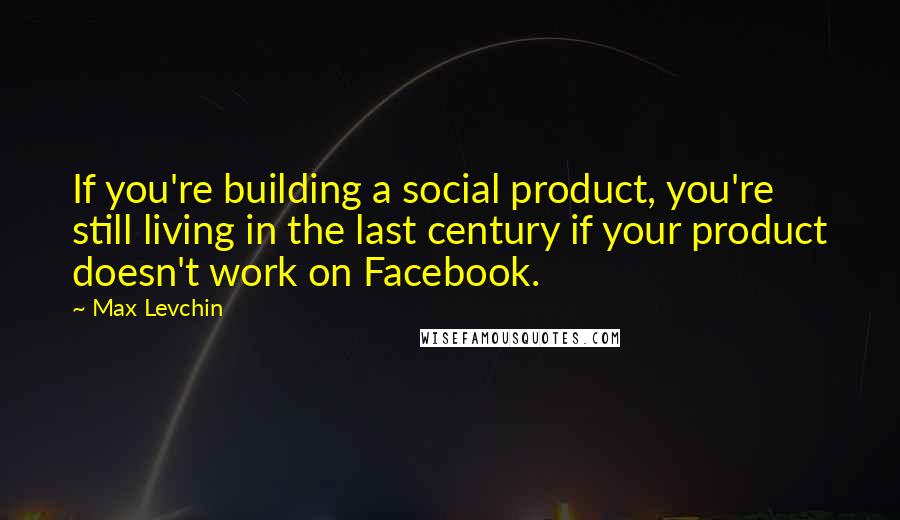 Max Levchin Quotes: If you're building a social product, you're still living in the last century if your product doesn't work on Facebook.