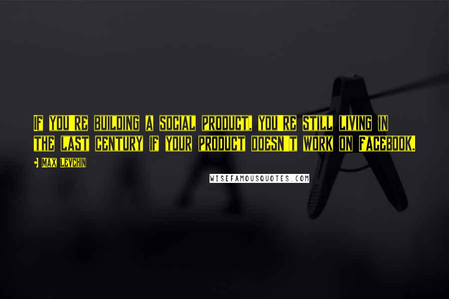 Max Levchin Quotes: If you're building a social product, you're still living in the last century if your product doesn't work on Facebook.
