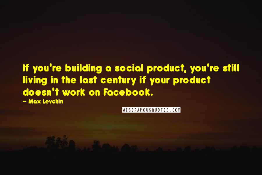 Max Levchin Quotes: If you're building a social product, you're still living in the last century if your product doesn't work on Facebook.