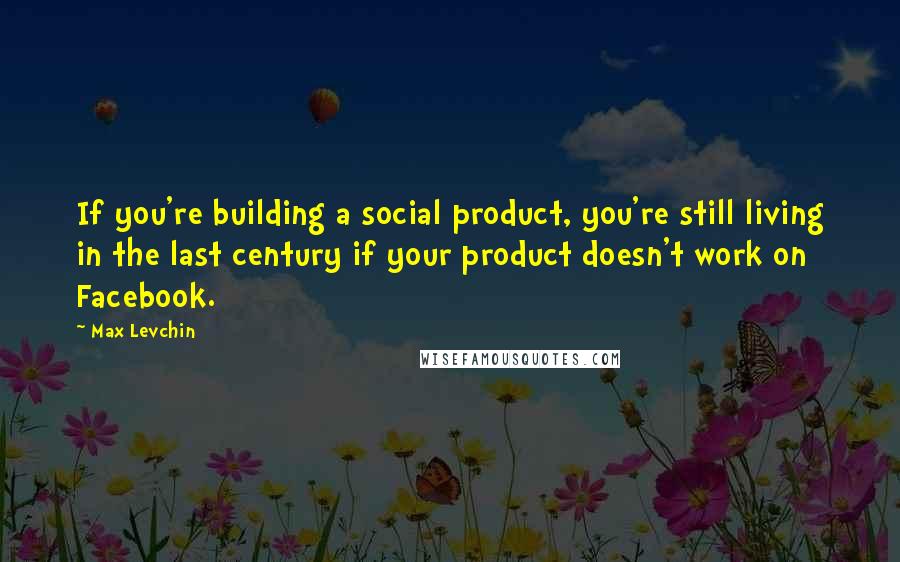 Max Levchin Quotes: If you're building a social product, you're still living in the last century if your product doesn't work on Facebook.