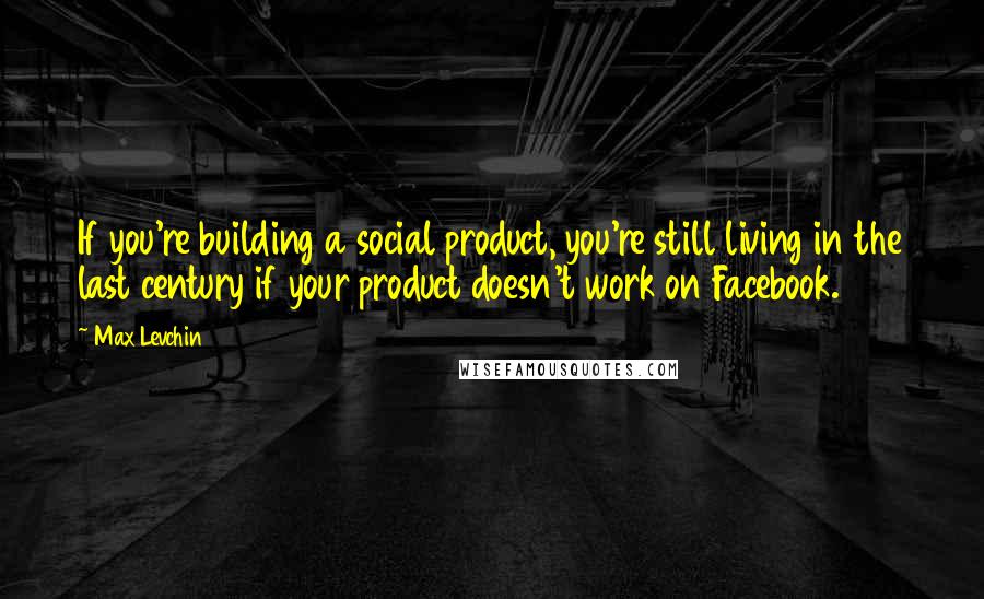 Max Levchin Quotes: If you're building a social product, you're still living in the last century if your product doesn't work on Facebook.