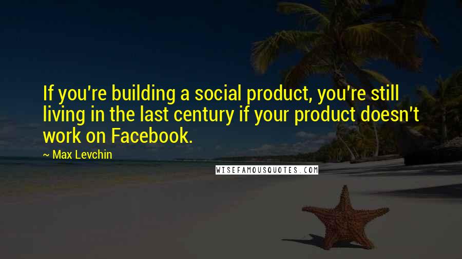 Max Levchin Quotes: If you're building a social product, you're still living in the last century if your product doesn't work on Facebook.