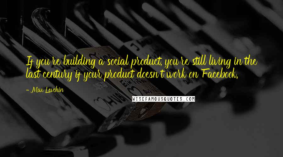 Max Levchin Quotes: If you're building a social product, you're still living in the last century if your product doesn't work on Facebook.