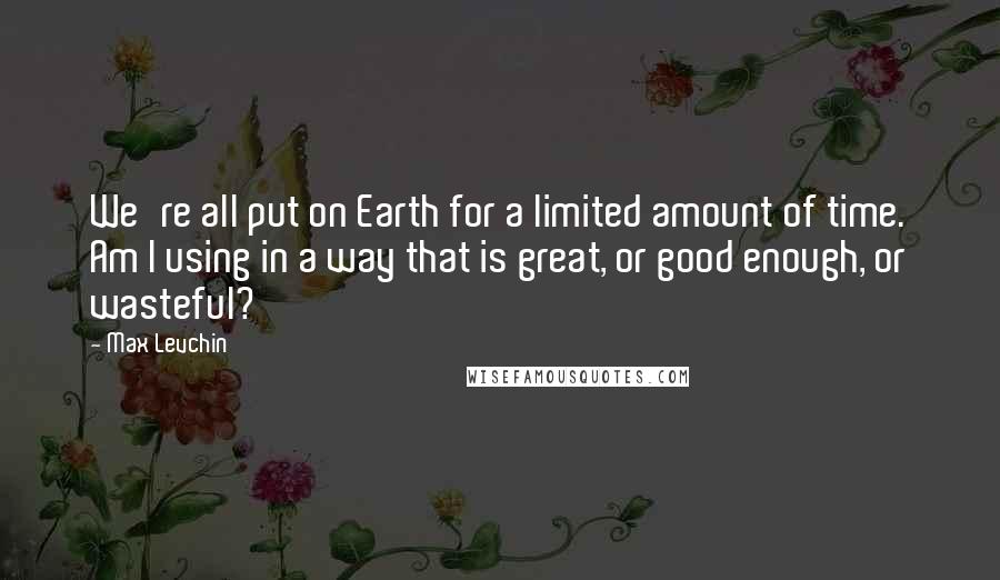 Max Levchin Quotes: We're all put on Earth for a limited amount of time. Am I using in a way that is great, or good enough, or wasteful?