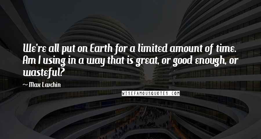Max Levchin Quotes: We're all put on Earth for a limited amount of time. Am I using in a way that is great, or good enough, or wasteful?